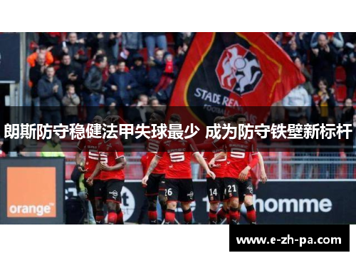 朗斯防守稳健法甲失球最少 成为防守铁壁新标杆